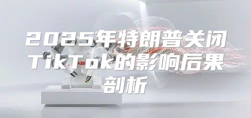2025年特朗普关闭TikTok的影响后果剖析
