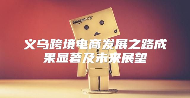 义乌跨境电商发展之路成果显著及未来展望