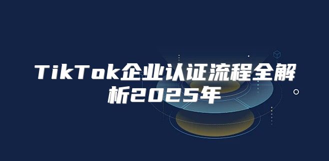TikTok企业认证流程全解析2025年