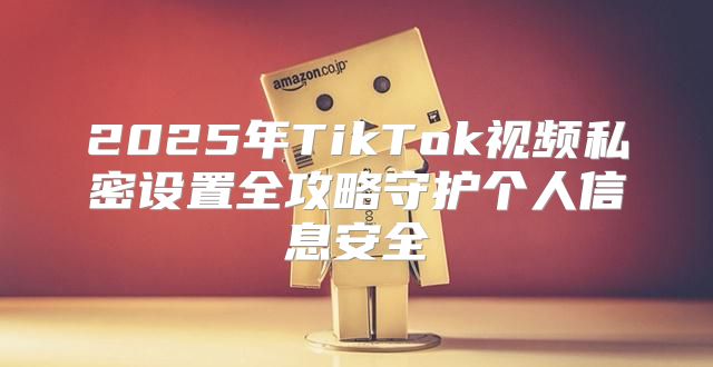 2025年TikTok视频私密设置全攻略守护个人信息安全