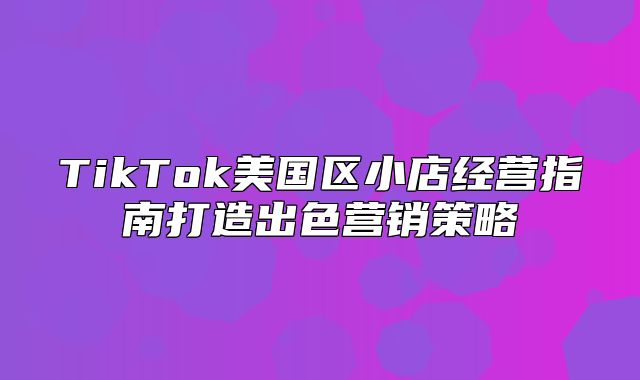 TikTok美国区小店经营指南打造出色营销策略