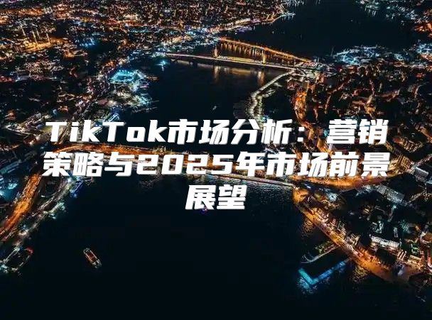 TikTok市场分析：营销策略与2025年市场前景展望