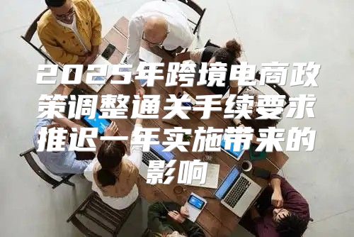 2025年跨境电商政策调整通关手续要求推迟一年实施带来的影响