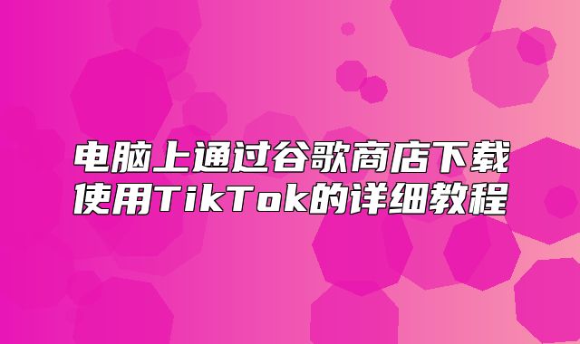 电脑上通过谷歌商店下载使用TikTok的详细教程