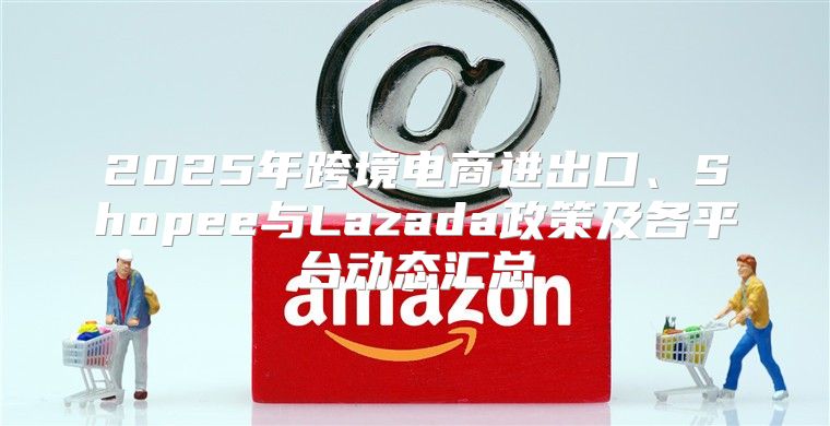 2025年跨境电商进出口、Shopee与Lazada政策及各平台动态汇总