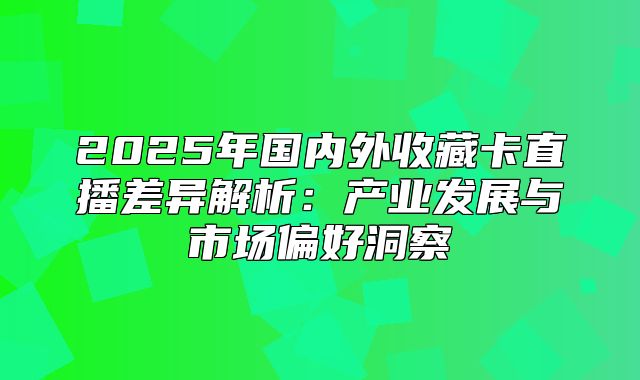 2025年国内外收藏卡直播差异解析：产业发展与市场偏好洞察