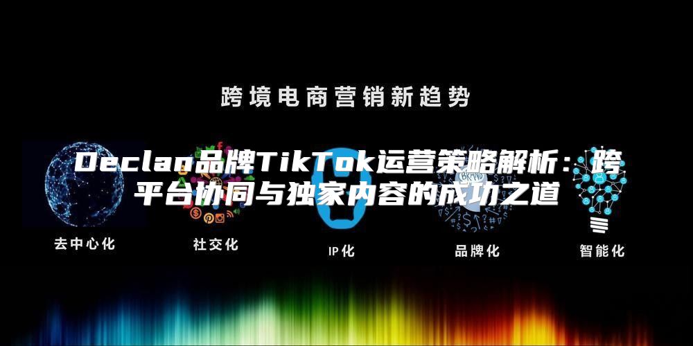 Declan品牌TikTok运营策略解析：跨平台协同与独家内容的成功之道