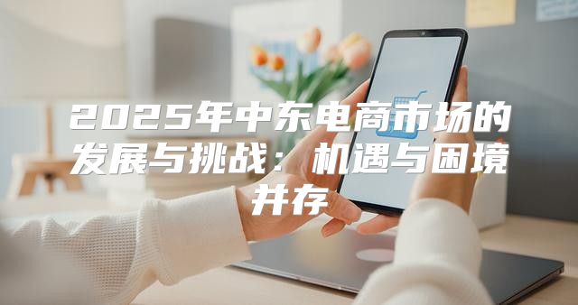 2025年中东电商市场的发展与挑战：机遇与困境并存