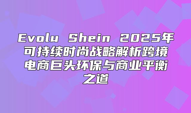 Evolu Shein 2025年可持续时尚战略解析跨境电商巨头环保与商业平衡之道