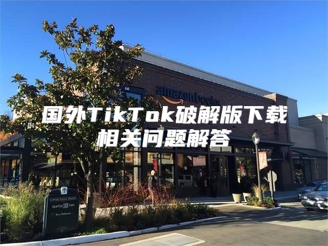 国外TikTok破解版下载相关问题解答
