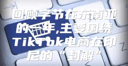 回顾字节在东南亚的一年,主要围绕TikTok电商在印尼的“封解”