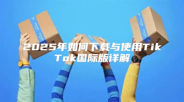 2025年如何下载与使用TikTok国际版详解