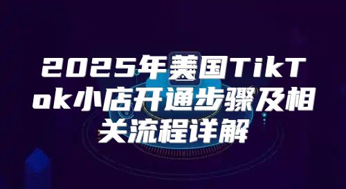 2025年美国TikTok小店开通步骤及相关流程详解