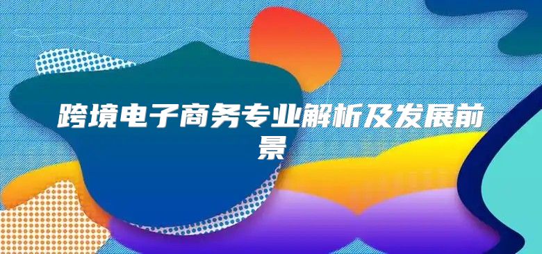 跨境电子商务专业解析及发展前景