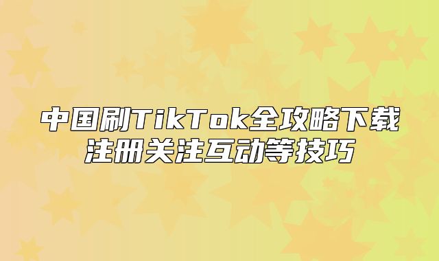中国刷TikTok全攻略下载注册关注互动等技巧