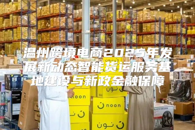 温州跨境电商2025年发展新动态智能货运服务基地建设与新政金融保障