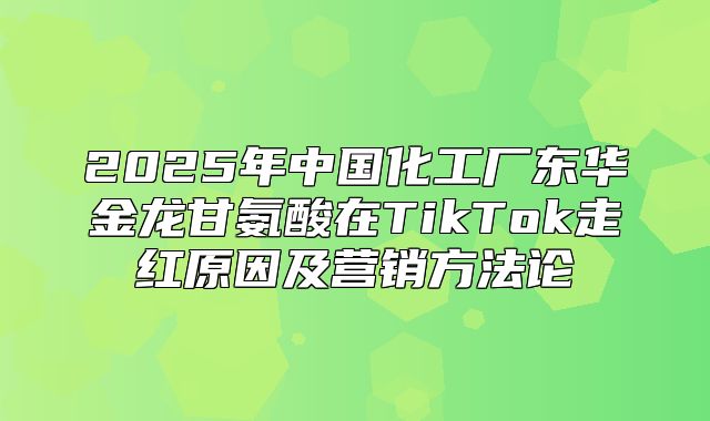 2025年中国化工厂东华金龙甘氨酸在TikTok走红原因及营销方法论