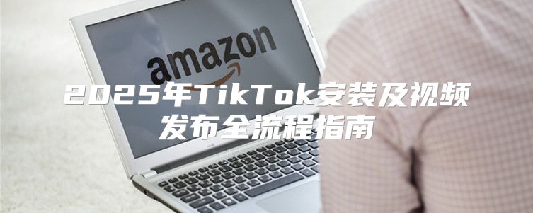 2025年TikTok安装及视频发布全流程指南