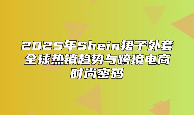 2025年Shein裙子外套全球热销趋势与跨境电商时尚密码