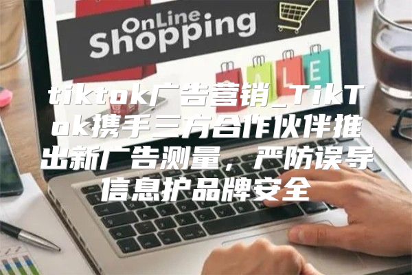 tiktok广告营销_TikTok携手三方合作伙伴推出新广告测量，严防误导信息护品牌安全