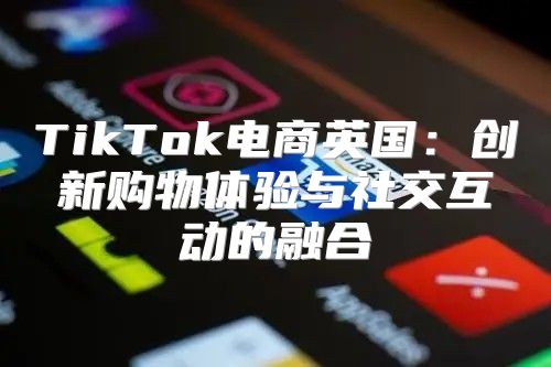 TikTok电商英国：创新购物体验与社交互动的融合