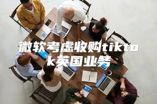 微软考虑收购tiktok英国业务