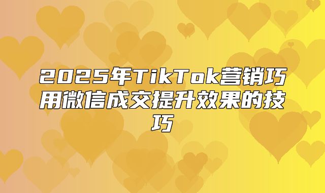 2025年TikTok营销巧用微信成交提升效果的技巧