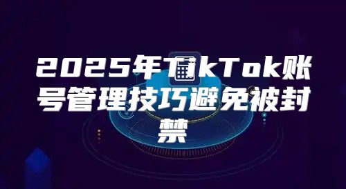 2025年TikTok账号管理技巧避免被封禁