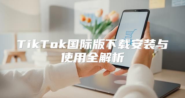 TikTok国际版下载安装与使用全解析