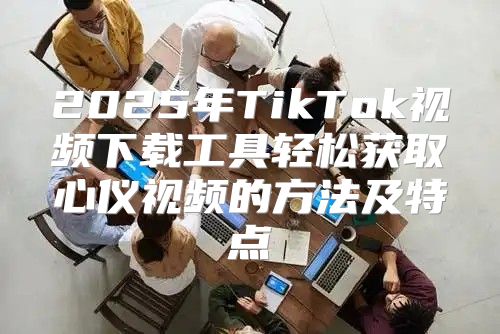 2025年TikTok视频下载工具轻松获取心仪视频的方法及特点