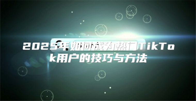 2025年如何成为热门TikTok用户的技巧与方法