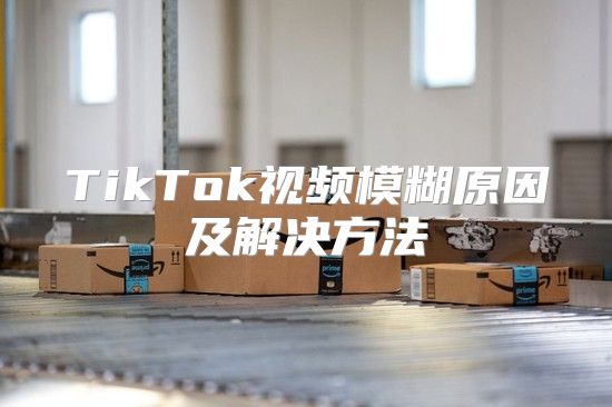 TikTok视频模糊原因及解决方法