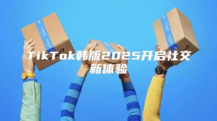 TikTok韩版2025开启社交新体验