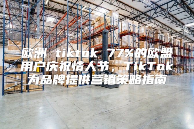 欧洲 tiktok 77%的欧盟用户庆祝情人节，TikTok为品牌提供营销策略指南