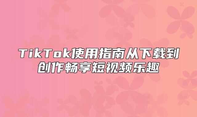 TikTok使用指南从下载到创作畅享短视频乐趣