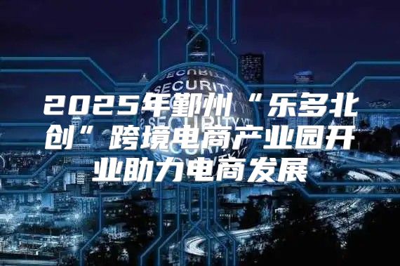 2025年鄞州“乐多北创”跨境电商产业园开业助力电商发展