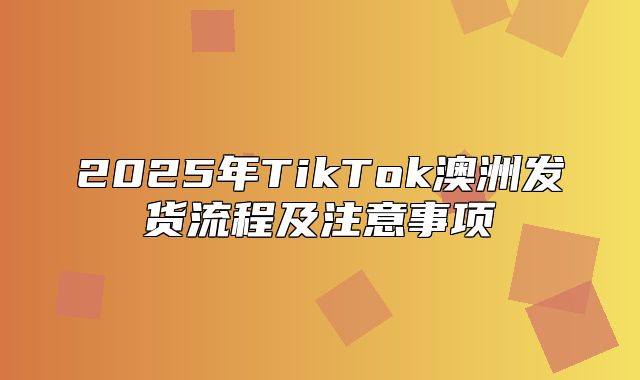 2025年TikTok澳洲发货流程及注意事项