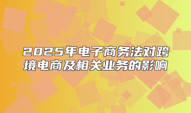 2025年电子商务法对跨境电商及相关业务的影响