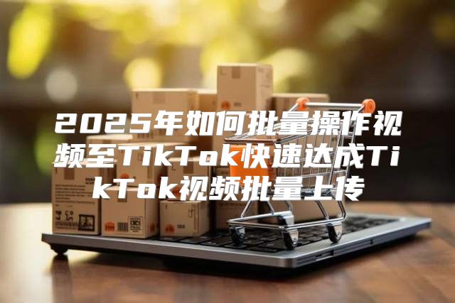2025年如何批量操作视频至TikTok快速达成TikTok视频批量上传