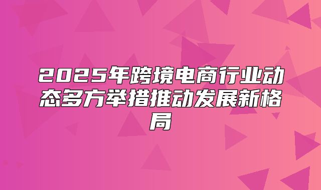 2025年跨境电商行业动态多方举措推动发展新格局