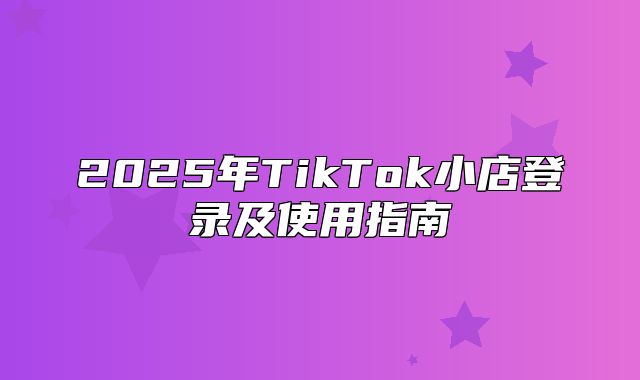 2025年TikTok小店登录及使用指南