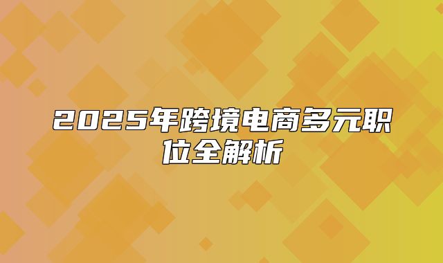 2025年跨境电商多元职位全解析