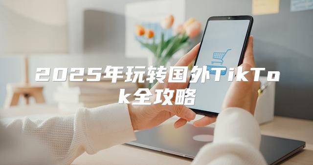 2025年玩转国外TikTok全攻略