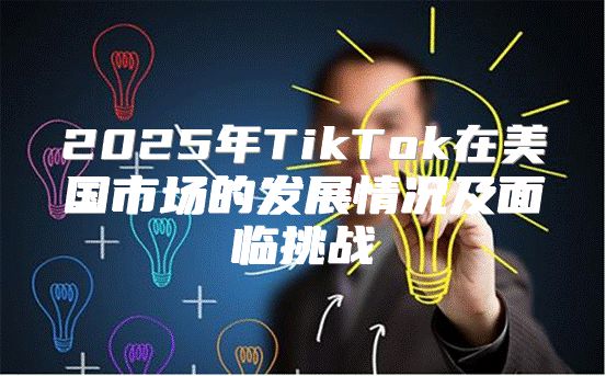 2025年TikTok在美国市场的发展情况及面临挑战