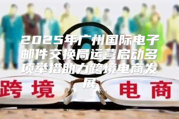 2025年广州国际电子邮件交换局运营启动多项举措助力跨境电商发展