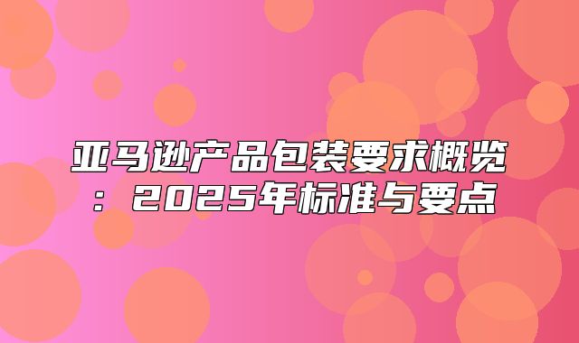 亚马逊产品包装要求概览：2025年标准与要点