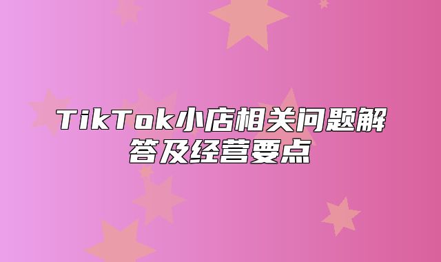 TikTok小店相关问题解答及经营要点