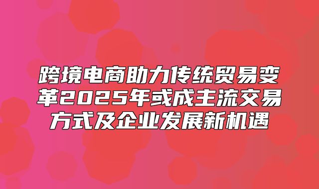 跨境电商助力传统贸易变革2025年或成主流交易方式及企业发展新机遇