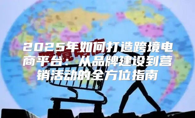 2025年如何打造跨境电商平台：从品牌建设到营销活动的全方位指南