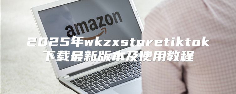 2025年wkzxstoretiktok下载最新版本及使用教程